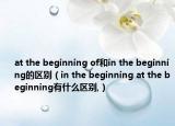 at the beginning of和in the beginning的区别（in the beginning at the beginning有什么区别,）