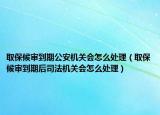 取保候审到期公安机关会怎么处理（取保候审到期后司法机关会怎么处理）