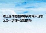 职工退休时医保缴费年限不足怎么办一次性补足划算吗