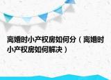 离婚时小产权房如何分（离婚时小产权房如何解决）