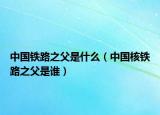 中国铁路之父是什么（中国核铁路之父是谁）