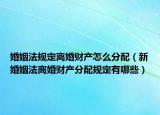婚姻法规定离婚财产怎么分配（新婚姻法离婚财产分配规定有哪些）