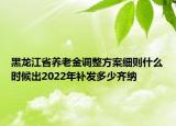 黑龙江省养老金调整方案细则什么时候出2022年补发多少齐纳