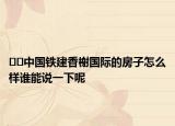 ﻿﻿中国铁建香榭国际的房子怎么样谁能说一下呢