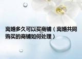 离婚多久可以买商铺（离婚共同购买的商铺如何处理）