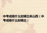 中考成绩什么时候出来山西（中考成绩什么时候出）