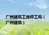 广州建筑工地停工吗（广州建筑）