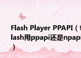 Flash Player PPAPI（flash用ppapi还是npapi）