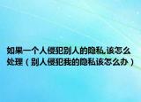 如果一个人侵犯别人的隐私,该怎么处理（别人侵犯我的隐私该怎么办）