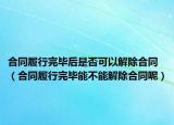 合同履行完毕后是否可以解除合同（合同履行完毕能不能解除合同呢）