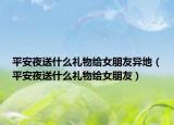 平安夜送什么礼物给女朋友异地（平安夜送什么礼物给女朋友）