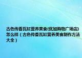 古色传香瓦缸营养美食(优加购物广场店)怎么样（古色传香瓦缸营养美食制作方法大全）