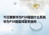今日更新华为P50搭载什么系统华为P50搭载鸿蒙系统吗