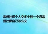 常州社保个人交多少钱一个月常州社保自己怎么交