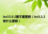 iso15.0.2要不要更新（iso5.1.1有什么更新）