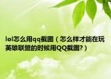 lol怎么用qq截图（怎么样才能在玩英雄联盟的时候用QQ截图?）