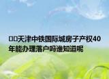 ﻿﻿天津中铁国际城房子产权40年能办理落户吗谁知道呢