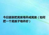 今日更新把男孩培养成男孩（如何把一个男孩子培养好）
