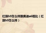 红旗h9怎么样跟奥迪a6相比（红旗h9怎么样）