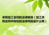 承揽加工合同的法律规定（加工承揽合同中存在的法律风险是什么呢）