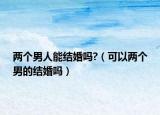 两个男人能结婚吗?（可以两个男的结婚吗）
