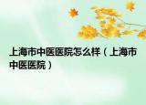 上海市中医医院怎么样（上海市中医医院）