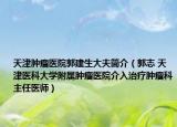天津肿瘤医院郭建生大夫简介（郭志 天津医科大学附属肿瘤医院介入治疗肿瘤科主任医师）
