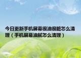 今日更新手机屏幕很油很脏怎么清理（手机屏幕油腻怎么清理）