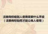 注册商标给别人使用需要什么手续（注册商标如何才能让他人使用）