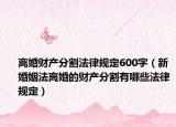 离婚财产分割法律规定600字（新婚姻法离婚的财产分割有哪些法律规定）