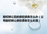 股权转让后的债权债务怎么办（公司股权转让债权债务怎么处理）