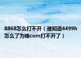 8868怎么打不开（谁知道4499h怎么了为啥com打不开了）