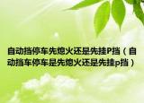 自动挡停车先熄火还是先挂P挡（自动挡车停车是先熄火还是先挂p挡）
