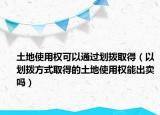 土地使用权可以通过划拨取得（以划拨方式取得的土地使用权能出卖吗）