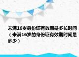 未满16岁身份证有效期是多长时间（未满16岁的身份证有效期时间是多少）
