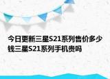 今日更新三星S21系列售价多少钱三星S21系列手机贵吗