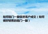 如何临门一脚促进客户成交（如何做好销售的临门一脚）
