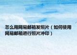 怎么用网易邮箱发照片（如何使用网易邮箱进行照片冲印）