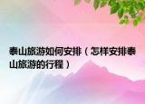 泰山旅游如何安排（怎样安排泰山旅游的行程）