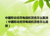 中国移动宽带电视机顶盒怎么取消（中国移动宽带电视机顶盒怎么连接）
