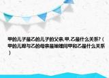 甲的儿子是乙的儿子的父亲,甲,乙是什么关系?（甲的儿媳与乙的母亲是妯娌问甲和乙是什么关系）