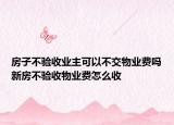 房子不验收业主可以不交物业费吗新房不验收物业费怎么收