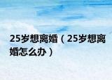 25岁想离婚（25岁想离婚怎么办）