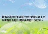 喝毛尖茶水对身体有什么好处和坏处（毛尖茶有什么好处 喝毛尖茶有什么好处）