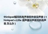 thinkpad插耳机有声音但外放没声音（thinkpad x120e 扬声器没声音耳机有声音,怎么办）