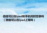 微信可以在ipad和手机同时登录吗（微信可以在ipad上用吗）