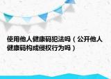 使用他人健康码犯法吗（公开他人健康码构成侵权行为吗）