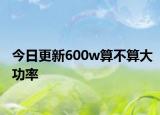 今日更新600w算不算大功率