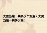 大男当婚一共多少个女主（大男当婚一共多少集）
