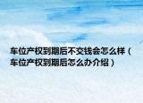车位产权到期后不交钱会怎么样（车位产权到期后怎么办介绍）